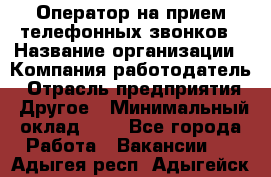 Оператор на прием телефонных звонков › Название организации ­ Компания-работодатель › Отрасль предприятия ­ Другое › Минимальный оклад ­ 1 - Все города Работа » Вакансии   . Адыгея респ.,Адыгейск г.